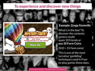 To experience and discover new things
c - yanidel.com
Example: Zynga Farmville
What’s in the box? To
discover the contents
gamers could
spam 10 friends or
pay 20 Farm Coins
($10 = 55 Farm coins)
This is one of the most
lucrative ‘gambling’
techniques used in Free-
to-play games these days.
Know a better example? - tip us @boardofinno or @nickdemey
 