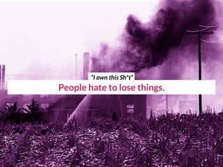 People hate to lose things.
“I own this Sh*t”
 