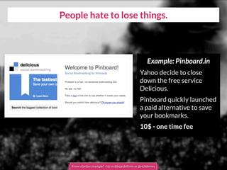 People hate to lose things.
Example: Pinboard.in
Yahoo decide to close
down the free service
Delicious.
Pinboard quickly launched
a paid alternative to save
your bookmarks.
10$ - one time fee
Know a better example? - tip us @boardofinno or @nickdemey
 