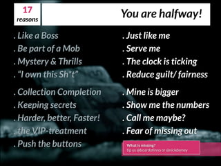 . Like a Boss
. Be part of a Mob
. Mystery & Thrills
. “I own this Sh*t”
. Collection Completion
. Keeping secrets
. Harder, better, Faster!
. the VIP-treatment
. Push the buttons
. Just like me
. Serve me
. The clock is ticking
. Reduce guilt/ fairness
. Mine is bigger
. Show me the numbers
. Call me maybe?
. Fear of missing out
What is missing?
tip us @boardofinno or @nickdemey
17
You are halfway!reasons
 