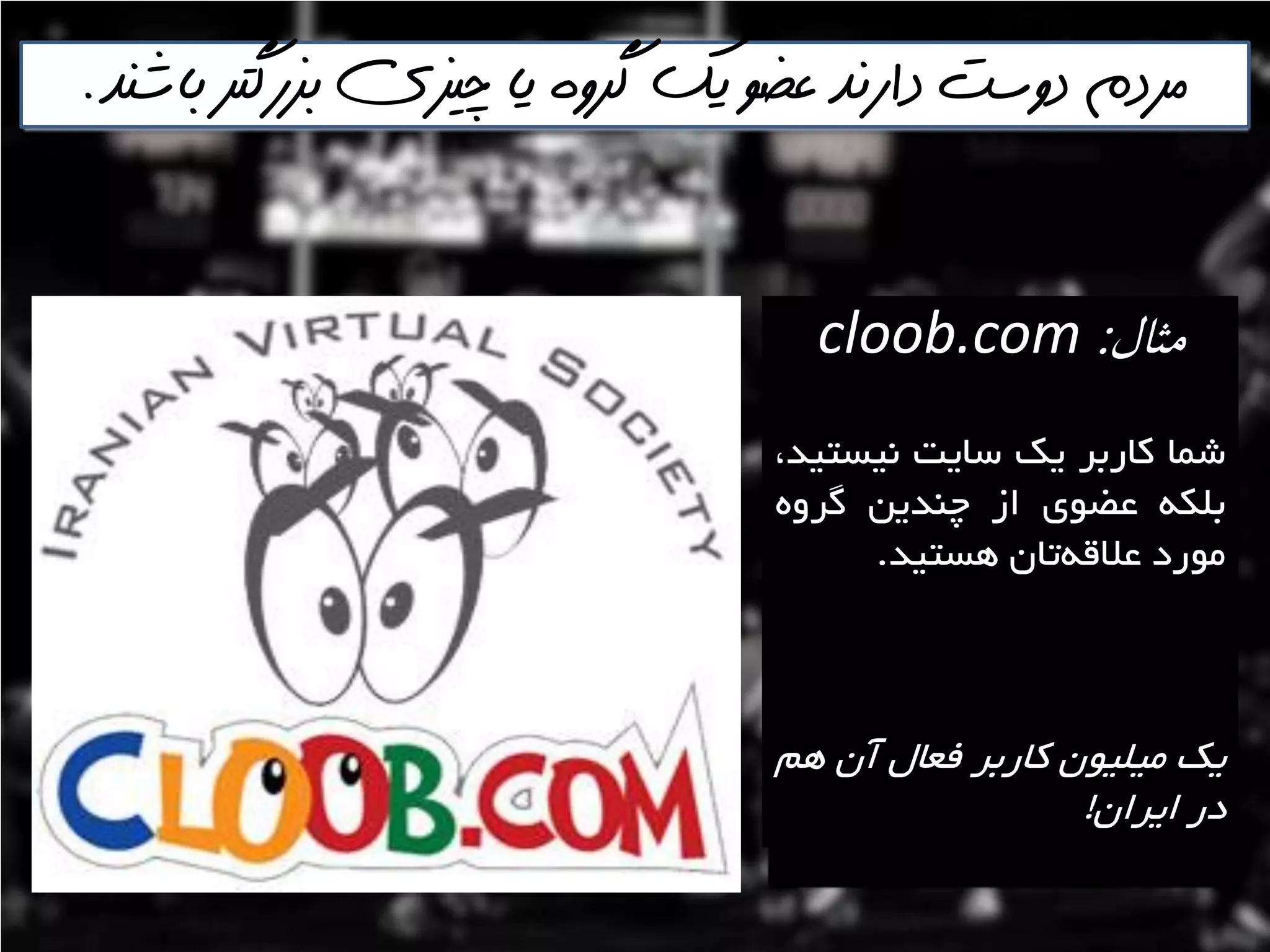 ‫باشنذ‬ ‫بسرگتر‬ ‫چيسي‬ ‫يا‬ ‫گروه‬ ‫يك‬ ‫عضو‬ ‫دارنذ‬ ‫دوست‬ ‫مردم‬.
‫مثال‬:cloob.com
‫ؿوا‬‫واستش‬‫يه‬‫ػايت‬،‫ًيؼتيذ‬
ِ‫تلى‬‫ػضَی‬‫اص‬‫چٌذيي‬ٍُ‫گش‬
‫هَسد‬‫تاى‬ِ‫ػالل‬‫ّؼتيذ‬.
‫يه‬‫هيليَى‬‫واستش‬‫فؼال‬‫آى‬‫ّن‬
‫دس‬‫ايشاى‬!
 