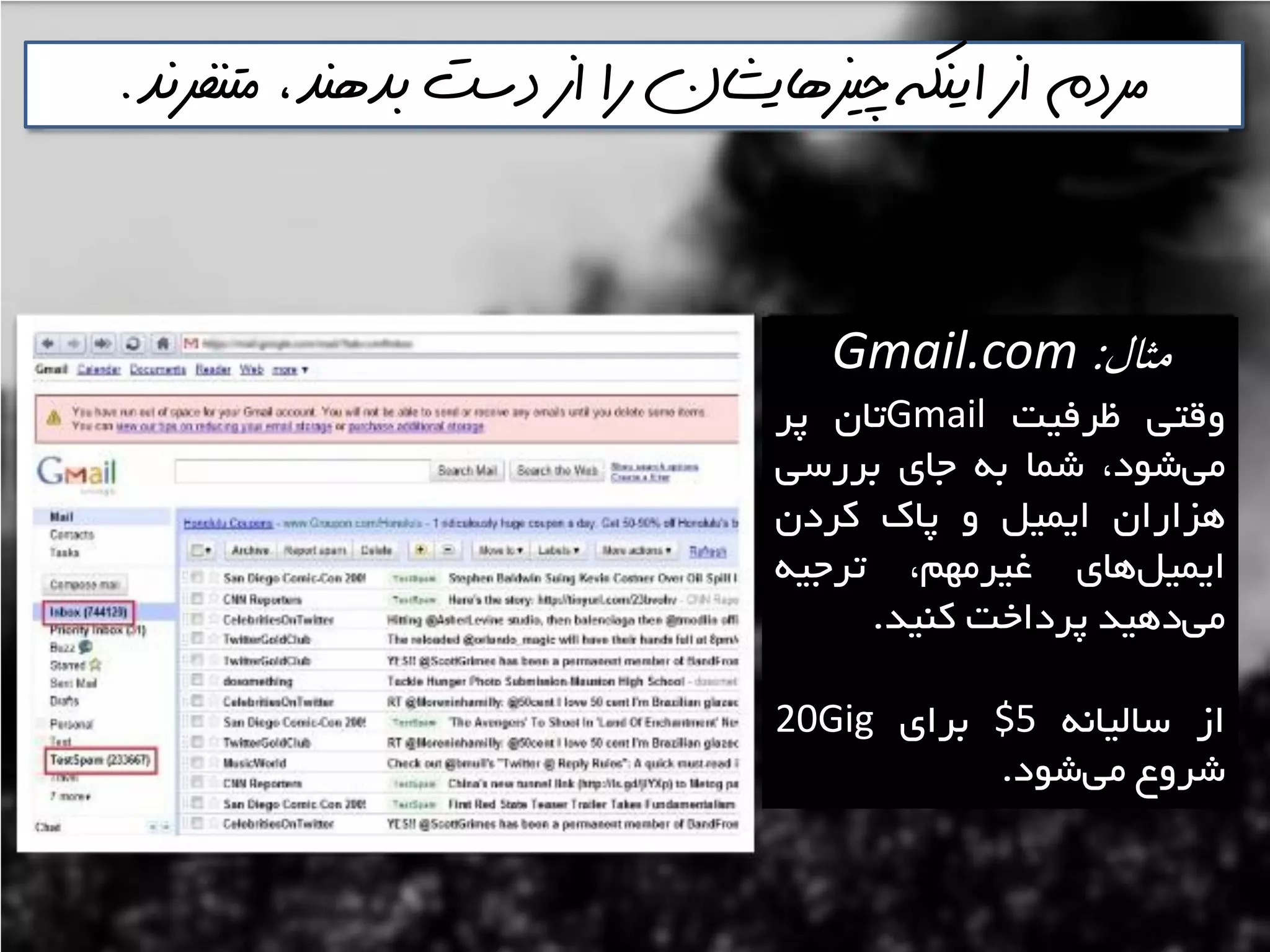 ‫متنفرنذ‬ ،‫بذهنذ‬ ‫دست‬ ‫از‬ ‫را‬ ‫چيسهايشان‬ ‫اينكه‬ ‫از‬ ‫مردم‬.
‫مثال‬:Gmail.com
‫ٍلتي‬‫ظشفيت‬Gmail‫تاى‬‫پش‬
،‫ؿَد‬‫هي‬‫ؿوا‬ِ‫ت‬‫خای‬‫تشسػي‬
‫ّضاساى‬‫ايويل‬ٍ‫پان‬‫وشدى‬
‫ّای‬‫ايويل‬،‫غيشهْن‬ِ‫تشخي‬
‫دّيذ‬‫هي‬‫پشداخت‬‫وٌيذ‬.
‫اص‬ًِ‫ػاليا‬$5‫تشای‬20Gig
‫ؿشٍع‬‫ؿَد‬‫هي‬.
 