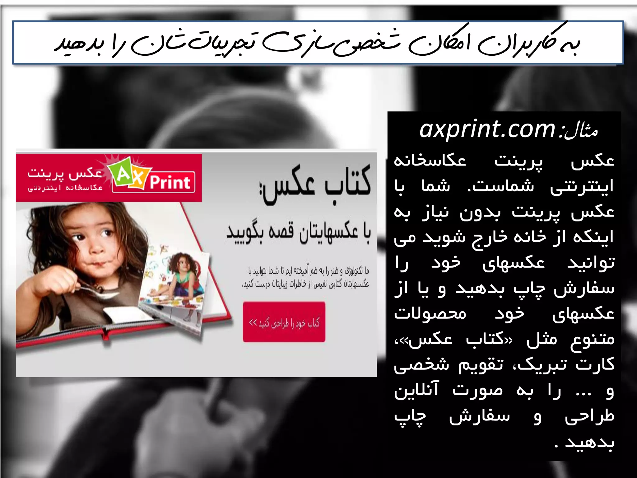 ‫مثال‬:axprint.com
‫ػىغ‬‫پشيٌت‬ًِ‫ػىاػخا‬
‫ايٌتشًتي‬‫ؿواػت‬.‫ؿوا‬‫تا‬
‫ػىغ‬‫پشيٌت‬‫تذٍى‬‫ًياص‬ِ‫ت‬
ِ‫ايٌى‬‫اص‬ًِ‫خا‬‫خاسج‬‫ؿَيذ‬‫هي‬
‫تَاًيذ‬‫ػىؼْای‬‫خَد‬‫سا‬
‫ػفاسؽ‬‫چاج‬‫تذّيذ‬ٍ‫يا‬‫اص‬
‫ػىؼْای‬‫خَد‬‫هحصَالت‬
‫هتٌَع‬‫هثل‬«‫وتاب‬‫ػىغ‬»،
‫واست‬،‫تثشيه‬‫تمَين‬‫ؿخصي‬
ٍ...‫سا‬ِ‫ت‬‫صَست‬‫آًاليي‬
‫عشاحي‬ٍ‫ػفاسؽ‬‫چاج‬
‫تذّيذ‬‌.
‫شخصي‬ ‫اماكن‬ ‫اكربران‬ ‫به‬‌‫تجربيات‬ ‫سازي‬‌‫بذهيذ‬ ‫را‬ ‫شان‬
 