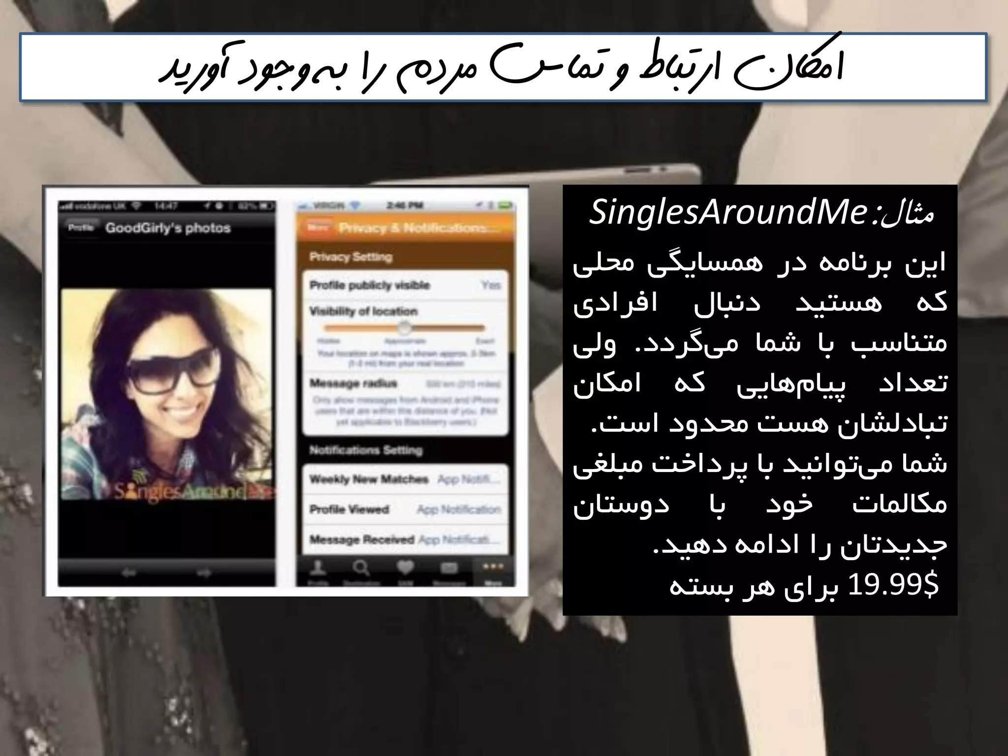 ‫آوريذ‬ ‫وجود‬ ‫به‬ ‫را‬ ‫مردم‬ ‫تماس‬ ‫و‬ ‫ارتباط‬ ‫اماكن‬
‫مثال‬:SinglesAroundMe
‫ايي‬ِ‫تشًاه‬‫دس‬‫ّوؼايگي‬‫هحلي‬
ِ‫و‬‫ّؼتيذ‬‫دًثال‬‫افشادی‬
‫هتٌاػة‬‫تا‬‫ؿوا‬‫گشدد‬‫هي‬.‫ٍلي‬
‫تؼذاد‬‫ّايي‬‫پيام‬ِ‫و‬‫اهىاى‬
‫تثادلـاى‬‫ّؼت‬‫هحذٍد‬‫اػت‬.
‫ؿوا‬‫تَاًيذ‬‫هي‬‫تا‬‫پشداخت‬‫هثلغي‬
‫هىالوات‬‫خَد‬‫تا‬‫دٍػتاى‬
‫خذيذتاى‬‫سا‬ِ‫اداه‬‫دّيذ‬.
19.99$‫تشای‬‫ّش‬ِ‫تؼت‬
 