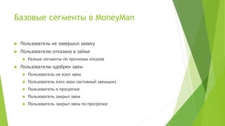 Базовые сегменты в MoneyMan
 Пользователь не завершил заявку
 Пользователю отказано в займе
 Разные сегменты по причинам отказов
 Пользователю одобрен заем
 Пользователь не взял заем
 Пользователь взял заем (активный заемщик)
 Пользователь в просрочке
 Пользователь закрыл заем
 Пользователь закрыл заем по просрочке
 