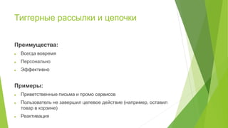 Тиггерные рассылки и цепочки
Преимущества:
 Всегда вовремя
 Персонально
 Эффективно
Примеры:
 Приветственные письма и промо сервисов
 Пользователь не завершил целевое действие (например, оставил
товар в корзине)
 Реактивация
 