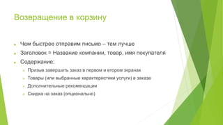 Возвращение в корзину
 Чем быстрее отправим письмо – тем лучше
 Заголовок = Название компании, товар, имя покупателя
 Содержание:
 Призыв завершить заказ в первом и втором экранах
 Товары (или выбранные характеристики услуги) в заказе
 Дополнительные рекомендации
 Скидка на заказ (опционально)
 