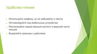 Удобство чтения
 Используйте графику, но не забывайте о тексте
 Оптимизируйте под мобильные устройства
 Располагайте самый важный контент в верхней части
письма
 Выделяйте призывы к действию
 