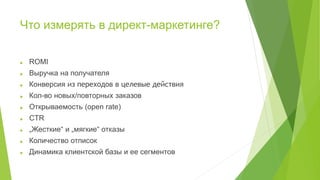 Что измерять в директ-маркетинге?
 ROMI
 Выручка на получателя
 Конверсия из переходов в целевые действия
 Кол-во новых/повторных заказов
 Открываемость (open rate)
 CTR
 „Жесткие“ и „мягкие“ отказы
 Количество отписок
 Динамика клиентской базы и ее сегментов
 