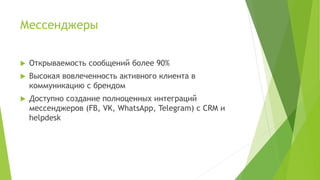 Мессенджеры
 Открываемость сообщений более 90%
 Высокая вовлеченность активного клиента в
коммуникацию с брендом
 Доступно создание полноценных интеграций
мессенджеров (FB, VK, WhatsApp, Telegram) с CRM и
helpdesk
 