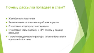 Почему рассылка попадает в спам?
 Жалобы пользователей
 Значительное количество нерабочих адресов
 Отсутствие возможности отписаться
 Отсутствие DKIM подписи и SPF записи у домена
рассылки
 Плохие поведенческие факторы (низкие показатели
open rate / click rate)
 