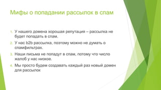 Мифы о попадании рассылок в спам
1. У нашего домена хорошая репутация – рассылка не
будет попадать в спам.
2. У нас b2b рассылка, поэтому можно не думать о
спамфильтрах.
3. Наши письма не попадут в спам, потому что число
жалоб у нас низкое.
4. Мы просто будем создавать каждый раз новый домен
для рассылок
 
