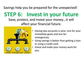 Savings help you be prepared for the unexpected!

STEP 6: Invest in your future
    Save, protect, and invest your money…it will
            affect your financial future.
                               • Having two accounts is wise- one for your
                                 immediate goals and one for
                                 emergencies.
                               • Using savings is better than getting a loan
                                 or using a credit card.
                               • Invest and make your money work for
                                 you.
 Goals! Emergencies! Invest!
 