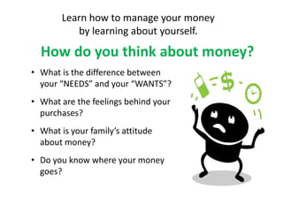 Learn how to manage your money
           by learning about yourself.

  How do you think about money?
• What is the difference between
  your “NEEDS” and your “WANTS”?
• What are the feelings behind your
  purchases?
• What is your family’s attitude
  about money?
• Do you know where your money
  goes?
 