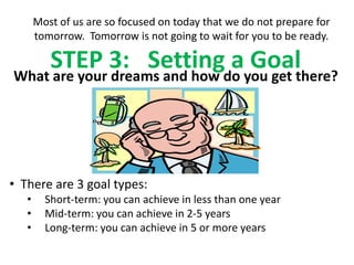 Most of us are so focused on today that we do not prepare for
       tomorrow. Tomorrow is not going to wait for you to be ready.

    STEP 3: Settingdo you get there?
What are your dreams and how
                             a Goal



• There are 3 goal types:
   •     Short-term: you can achieve in less than one year
   •     Mid-term: you can achieve in 2-5 years
   •     Long-term: you can achieve in 5 or more years
 