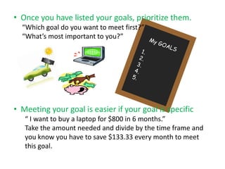 • Once you have listed your goals, prioritize them.
  “Which goal do you want to meet first?”
  “What’s most important to you?”




• Meeting your goal is easier if your goal is specific
   “ I want to buy a laptop for $800 in 6 months.”
   Take the amount needed and divide by the time frame and
   you know you have to save $133.33 every month to meet
   this goal.
 