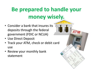 Be prepared to handle your
          money wisely.
• Consider a bank that insures its
  deposits through the federal
  government (FDIC or NCUA)
• Use Direct Deposit
• Track your ATM, check or debit card
  use
• Review your monthly bank
  statement
 