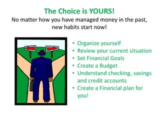 The Choice is YOURS!
No matter how you have managed money in the past,
              new habits start now!

                     • Organize yourself
                     • Review your current situation
                     • Set Financial Goals
                     • Create a Budget
                     • Understand checking, savings
                       and credit accounts
                     • Create a Financial plan for
                       you!
 