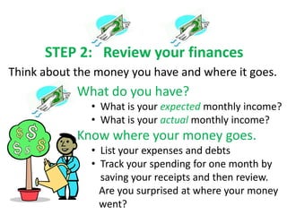 STEP 2: Review your finances
Think about the money you have and where it goes.
            What do you have?
               • What is your expected monthly income?
               • What is your actual monthly income?
            Know where your money goes.
               • List your expenses and debts
               • Track your spending for one month by
                 saving your receipts and then review.
                 Are you surprised at where your money
                 went?
 