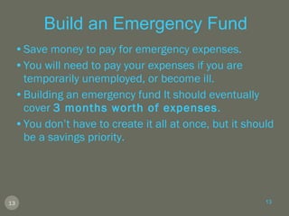 Build an Emergency Fund Save money to pay for emergency expenses. You will need to pay your expenses if you are temporarily unemployed, or become ill. Building an emergency fund It should eventually cover  3 months worth of expenses .  You don’t have to create it all at once, but it should be a savings priority. 