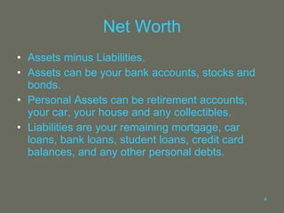 Net Worth Assets minus Liabilities. Assets can be your bank accounts, stocks and bonds. Personal Assets can be retirement accounts, your car, your house and any collectibles. Liabilities are your remaining mortgage, car loans, bank loans, student loans, credit card balances, and any other personal debts. 