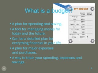 What is a budget? A plan for spending and saving. A tool for managing money for  today and the future. Can be a detailed plan for  everything financial in your life. A plan for major expenses  and purchases. A way to track your spending, expenses and savings. 