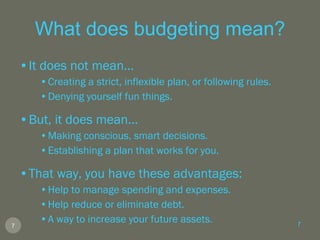 What does budgeting mean? It does not mean... Creating a strict, inflexible plan, or following rules. Denying yourself fun things. But, it does mean... Making conscious, smart decisions. Establishing a plan that works for you. That way, you have these advantages: Help to manage spending and expenses. Help reduce or eliminate debt. A way to increase your future assets. 