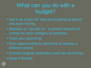 What can you do with a budget? Use it as a plan for how you’re going to spend and save money. Allocate, or “decide on,” a certain amount of money for each category of expense. Track your spending. Find opportunities to eliminate or choose a different brand. Include irregular expenses (such as insurance). Keep it flexible. 