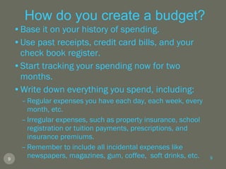 How do you create a budget? Base it on your history of spending. Use past receipts, credit card bills, and your check book register. Start tracking your spending now for two months. Write down everything you spend, including: Regular expenses you have each day, each week, every month, etc. Irregular expenses, such as property insurance, school registration or tuition payments, prescriptions, and insurance premiums. Remember to include all incidental expenses like newspapers, magazines, gum, coffee,  soft drinks, etc. 