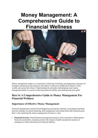 Money Management: A
Comprehensive Guide to
Financial Wellness
Money management stands as a cornerstone of financial well-being, encompassing a spectrum of
strategies and practices that empower individuals to effectively handle their finances, build
wealth, and secure their future. Understanding the principles and adopting smart money
management habits is crucial in achieving financial stability and reaching long-term goals.
Here Is A Comprehensive Guide to Money Management For
Financial Wellness
Importance of Effective Money Management
Financial management extends beyond budgeting and expense tracking; it encompasses prudent
decision-making, investment planning, debt management, and setting achievable financial goals.
Here’s why mastering the money management of money is vital:
1. Financial Security: Sound financial management practices form a protective shield against
financial uncertainties, ensuring you have the means to handle unexpected expenses or
emergencies without derailing your financial stability.
 