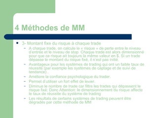 4 Méthodes de MM 3- Montant fixe du risque à chaque trade A chaque trade, on calcule le « risque » de perte entre le niveau d’entrée et le niveau de stop. Chaque trade est alors dimensionné pour que ce risque ait toujours la même valeur en $. Si un trade dépasse le montant du risque fixé, il n’est pas initié. Avantageux pour les systèmes de trading qui ont un faible taux de réussite (par exemple les systèmes de captage et de suivi de tendance) . Améliore la confiance psychologique du trader. Permet d’utiliser un fort effet de levier. Diminue le nombre de trade car filtre les trades qui dépassent le risque fixé; Donc Attention: le dimensionnement du risque affecte le taux de réussite du système de trading Les résultats de certains systèmes de trading peuvent être dégradés par cette méthode de MM  