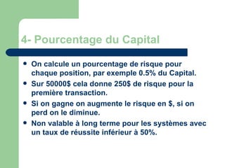 4- Pourcentage du Capital On calcule un pourcentage de risque pour chaque position, par exemple 0.5% du Capital. Sur 50000$ cela donne 250$ de risque pour la première transaction. Si on gagne on augmente le risque en $, si on perd on le diminue. Non valable à long terme pour les systèmes avec un taux de réussite inférieur à 50%. 