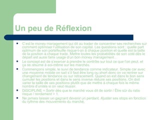 Un peu de Réflexion C’est le money management qui dit au trader de concentrer ses recherches sur comment optimiser l’utilisation de son capital. Les questions sont : quelle part optimum de son portefeuille risque-t-on à chaque position et quelle est la taille de la position à chaque trade. Mettre toutes les probabilités de son coté dès le départ est aussi faire usage d’un bon money management… Le concept est de s’exercer à prendre le contrôle sur tout ce que l’on peut, et ça se résume à soi-même sur les marchés. Commençons simple, le suivi de tendance comme indicateur. Simple car avec une moyenne mobile on sait s’il faut être long ou short donc on va rentrer sur changement de tendance ou sur retracement. Quand on est dans le bon sens cumuler les positions et dans le sens inverse réduire ses positions. On doit varier la taille de ses positions plutôt que de mettre à chaque fois le même nombre d’unités si on veut réussir. DISCIPLINE = Sortir dès que le marché vous dit de sortir / Être sûr du ratio risque / rendement > 1. Ne jamais laisser un gagnant devenir un perdant. Ajuster ses stops en fonction du rythme des mouvements du marché.  