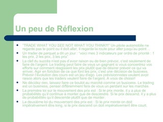 Un peu de Réflexion “ TRADE WHAT YOU SEE NOT WHAT YOU THINK!!!” Un pilote automobile ne regarde pas le point ou il doit aller, il regarde la route pour aller jusqu’au point… Un trader de parquet a dit un jour : “voici mes 3 indicateurs par ordre de priorité : 1 les prix, 2 les prix, 3 les prix” La clef du succès n’est pas d’avoir raison ou de bien prévoir, c’est seulement de faire de l’argent. Le trading peut faire de vous un gagnant si vous concentrez vos efforts sur comment réagissent les prix plutôt que de désirer prévoir ce qui va arriver. Agir en fonction de ce que font les prix, c’est une décision de business. Prévoir l’évolution des cours est un jeu d’ego. Les prévisionnistes veulent avoir raison alors que les traders veulent faire de l’argent. A vous de choisir! Ne décidez rien, laissez faire ce boulot au marché comme un business. Le trading est un business, penser différemment fera de vous un perdant sur les marchés. La première loi sur le mouvement des prix est : Si le prix monte, il y a plus de probabilités qu’il continue à monter que de descendre. Si le prix descend, il y a plus de probabilités qu’il descende plutôt que de monter. La deuxième loi du mouvement des prix est : Si le prix monte on doit impérativement être long, si le prix descend on doit impérativement être court. 