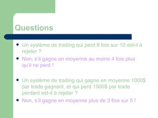 Questions Un système de trading qui perd 8 fois sur 10 est-il à rejeter ? Non, s’il gagne en moyenne au moins 4 fois plus qu’il ne perd ! Un système de trading qui gagne en moyenne 1000$ par trade gagnant, et qui perd 1500$ par trade perdant est-il à rejeter ? Non, s’il gagne en moyenne plus de 3 fois sur 5 ! 