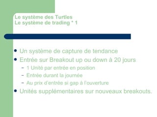 Le système des Turtles Le système de trading * 1 Un système de capture de tendance Entrée sur Breakout up ou down à 20 jours 1 Unité par entrée en position Entrée durant la journée Au prix d’entrée si gap à l’ouverture Unités supplémentaires sur nouveaux breakouts. 