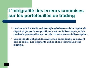 L'intégralité des erreurs commises sur les portefeuilles de trading Les traders à succès ont en règle générale un bon capital de départ et gèrent leurs positions avec un faible risque, et les perdants prennent beaucoup de risque avec un faible capital. Les perdants utilisent des systèmes compliqués ou suivent des conseils. Les gagnants utilisent des techniques très simples. 