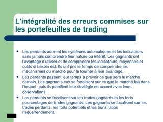 L'intégralité des erreurs commises sur les portefeuilles de trading Les perdants adorent les systèmes automatiques et les indicateurs sans jamais comprendre leur nature ou intérêt. Les gagnants ont l’avantage d’utiliser et de comprendre les indicateurs, moyennes et outils si besoin est. Ils ont pris le temps de comprendre les mécanismes du marché pour le tourner à leur avantage.  Les perdants passent leur temps à prévoir ce que sera le marché demain. Les gagnants eux se focalisent sur ce que le marché fait dans l’instant, puis ils planifient leur stratégie en accord avec leurs observations. Les perdants se focalisent sur les trades gagnants et les forts pourcentages de trades gagnants. Les gagnants se focalisent sur les trades perdants, les forts potentiels et les bons ratios risque/rendement. 