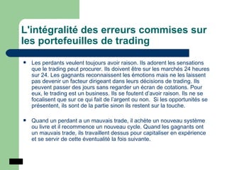 L'intégralité des erreurs commises sur les portefeuilles de trading Les perdants veulent toujours avoir raison. Ils adorent les sensations que le trading peut procurer. Ils doivent être sur les marchés 24 heures sur 24. Les gagnants reconnaissent les émotions mais ne les laissent pas devenir un facteur dirigeant dans leurs décisions de trading. Ils peuvent passer des jours sans regarder un écran de cotations. Pour eux, le trading est un business. Ils se foutent d’avoir raison. Ils ne se focalisent que sur ce qui fait de l’argent ou non.  Si les opportunités se présentent, ils sont de la partie sinon ils restent sur la touche. Quand un perdant a un mauvais trade, il achète un nouveau système ou livre et il recommence un nouveau cycle. Quand les gagnants ont un mauvais trade, ils travaillent dessus pour capitaliser en expérience et se servir de cette éventualité la fois suivante.  