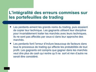 L'intégralité des erreurs commises sur les portefeuilles de trading Les perdants aiment les grands noms du trading, puis essaient de copier leur technique. Les gagnants utilisent leur discipline pour invariablement traiter les marchés avec leurs techniques. ils ne sont pas affectés par ceux-ci dans leur approche des marchés.  Les perdants font l’erreur d’inclure beaucoup de facteurs dans tous le processus de trading qui affecte les probabilités de tout profit. Les gagnants ont compris que gagner dans les marchés veut dire plus de cash qui rentre qu’il ne  sort et rien d’autre ne serait être considéré.  