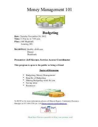 Money Management 101




                                  Budgeting
Date: Tuesday November 20, 2012
Time: 5:30 p.m. to 7:00 p.m.
Place: 640 Maplehill
       Lansing, MI.

Incentives: Quality child care
               Dinner
               Workbook

Presenter: Jeff Keener, Service Access Coordinator

This program is open to the public so bring a friend

                              Topics of Discussion

          •   Budgeting, Money Management
          •   Benefits of Budgeting
          •   Making Budgeting work for you
          •   Saving ideas
          •   Resources




To RSVP or for more information, please call Sharon Rogers, Community Resource
Manager at 517-999-2730 ext. 114 sharon.rogers@cacsheadstart.org




                Head Start Parents remember to bring your promise card.
 