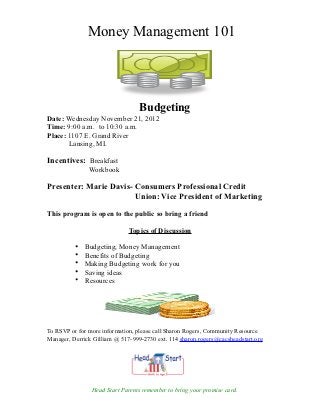 Money Management 101




                                  Budgeting
Date: Wednesday November 21, 2012
Time: 9:00 a.m. to 10:30 a.m.
Place: 1107 E. Grand River
       Lansing, MI.

Incentives: Breakfast
               Workbook

Presenter: Marie Davis- Consumers Professional Credit
                        Union: Vice President of Marketing

This program is open to the public so bring a friend

                              Topics of Discussion

          •   Budgeting, Money Management
          •   Benefits of Budgeting
          •   Making Budgeting work for you
          •   Saving ideas
          •   Resources




To RSVP or for more information, please call Sharon Rogers, Community Resource
Manager, Derrick Gilliam @ 517-999-2730 ext. 114 sharon.rogers@cacsheadstart.org




                Head Start Parents remember to bring your promise card.
 