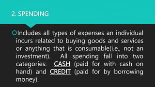 2. SPENDING
Includes all types of expenses an individual
incurs related to buying goods and services
or anything that is consumable(i.e., not an
investment). All spending fall into two
categories: CASH (paid for with cash on
hand) and CREDIT (paid for by borrowing
money).
 