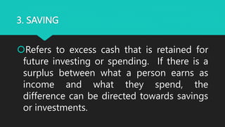 3. SAVING
Refers to excess cash that is retained for
future investing or spending. If there is a
surplus between what a person earns as
income and what they spend, the
difference can be directed towards savings
or investments.
 