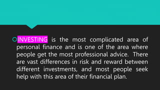 INVESTING is the most complicated area of
personal finance and is one of the area where
people get the most professional advice. There
are vast differences in risk and reward between
different investments, and most people seek
help with this area of their financial plan.
 