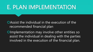 E. PLAN IMPLEMENTATION
Assist the individual in the execution of the
recommended financial plan
Implementation may involve other entities so
assist the individual in dealing with the parties
involved in the execution of the financial plan.
 