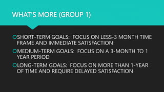 WHAT’S MORE (GROUP 1)
SHORT-TERM GOALS: FOCUS ON LESS-3 MONTH TIME
FRAME AND IMMEDIATE SATISFACTION
MEDIUM-TERM GOALS: FOCUS ON A 3-MONTH TO 1
YEAR PERIOD
LONG-TERM GOALS: FOCUS ON MORE THAN 1-YEAR
OF TIME AND REQUIRE DELAYED SATISFACTION
 