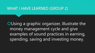 WHAT I HAVE LEARNED (GROUP 2)
Using a graphic organizer, illustrate the
money management cycle and give
examples of sound practices in earning,
spending, saving and investing money.
 