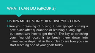 WHAT I CAN DO (GROUP 3)
SHOW ME THE MONEY: REACHING YOUR GOALS
Are you dreaming of buying a new gadget, visiting a
new place after quarantine or learning a language-----
but aren’t sure how to get there? The key to achieving
your financial goals is to break them down into
manageable steps. Fill in the circles to see how you can
start reaching one of your goals today.
 
