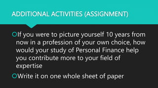ADDITIONAL ACTIVITIES (ASSIGNMENT)
If you were to picture yourself 10 years from
now in a profession of your own choice, how
would your study of Personal Finance help
you contribute more to your field of
expertise
Write it on one whole sheet of paper
 